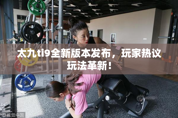 太九ti9全新版本发布，玩家热议玩法革新！