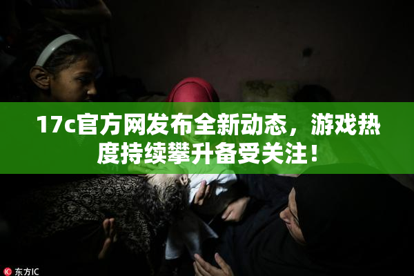 17c官方网发布全新动态，游戏热度持续攀升备受关注！