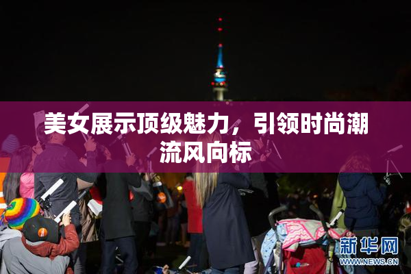 美女展示顶级魅力，引领时尚潮流风向标