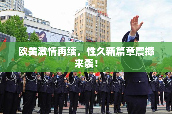 欧美激情再续，性久新篇章震撼来袭！