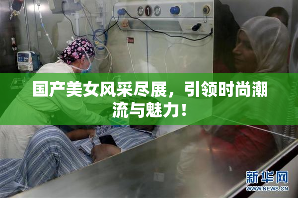 国产美女风采尽展，引领时尚潮流与魅力！