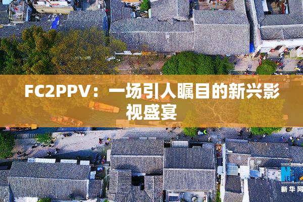 FC2PPV：一场引人瞩目的新兴影视盛宴