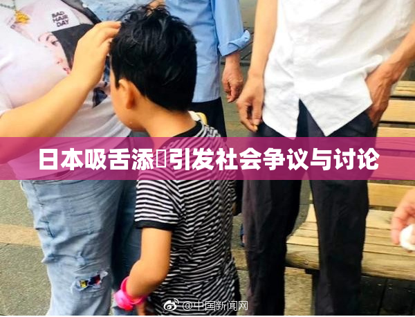 日本吸舌添泬引发社会争议与讨论
