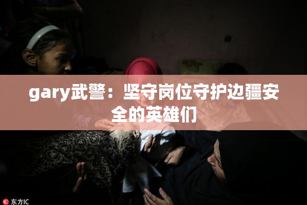 gary武警：坚守岗位守护边疆安全的英雄们