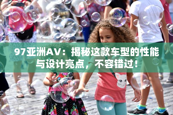 97亚洲AV：揭秘这款车型的性能与设计亮点，不容错过！