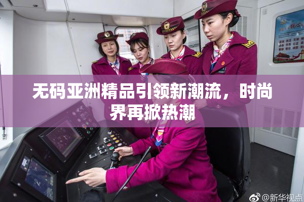 无码亚洲精品引领新潮流，时尚界再掀热潮