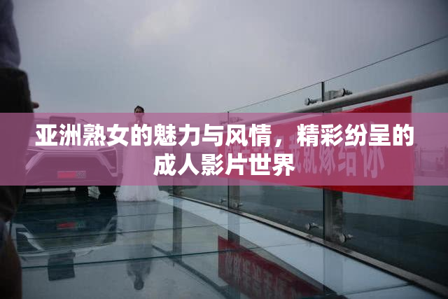 亚洲熟女的魅力与风情，精彩纷呈的成人影片世界