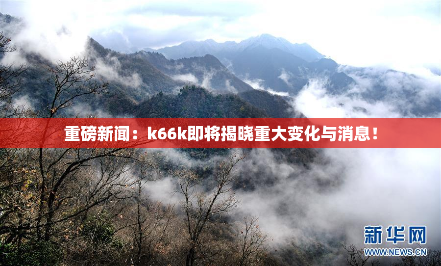 重磅新闻：k66k即将揭晓重大变化与消息！