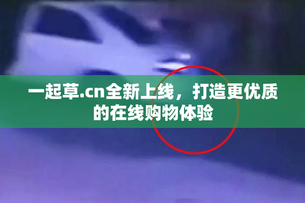 一起草.cn全新上线，打造更优质的在线购物体验