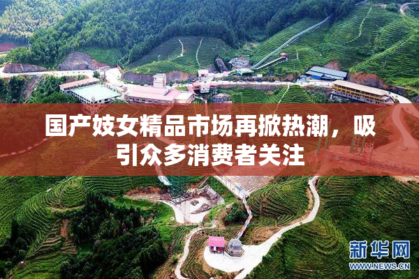 国产妓女精品市场再掀热潮，吸引众多消费者关注