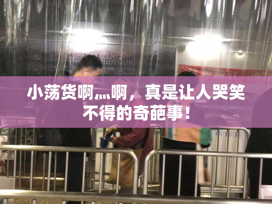 小荡货啊灬啊，真是让人哭笑不得的奇葩事！