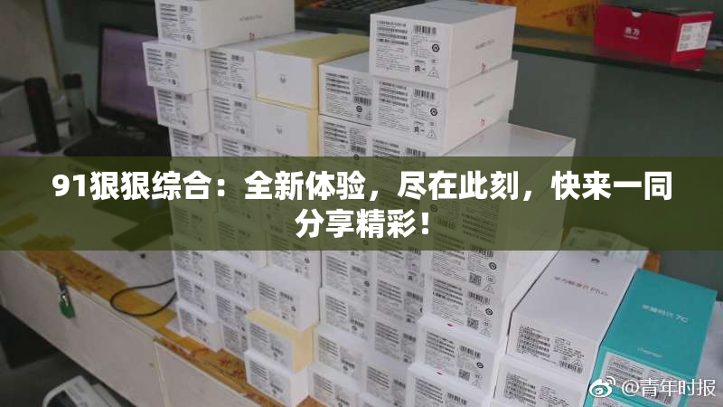 91狠狠综合：全新体验，尽在此刻，快来一同分享精彩！