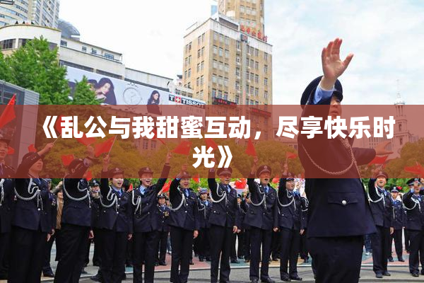《乱公与我甜蜜互动，尽享快乐时光》