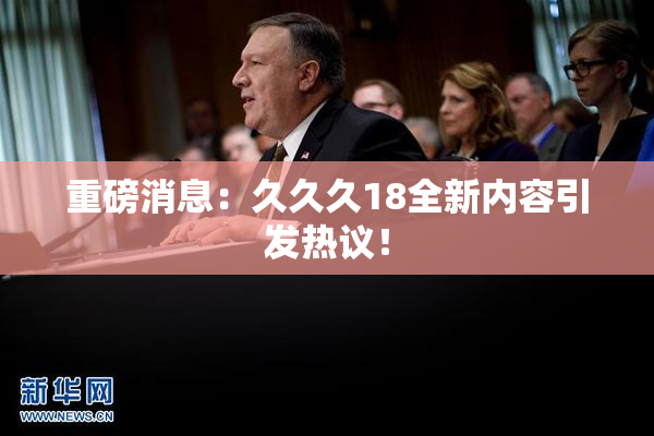 重磅消息：久久久18全新内容引发热议！