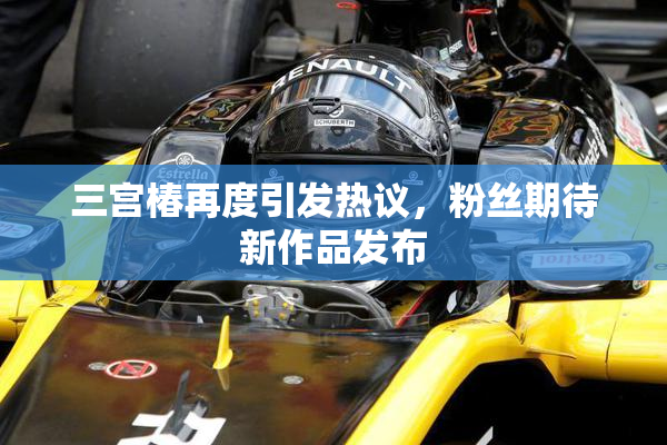 三宫椿再度引发热议，粉丝期待新作品发布