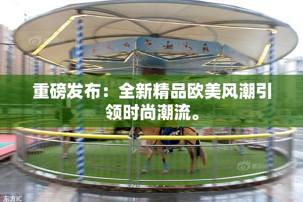重磅发布：全新精品欧美风潮引领时尚潮流。