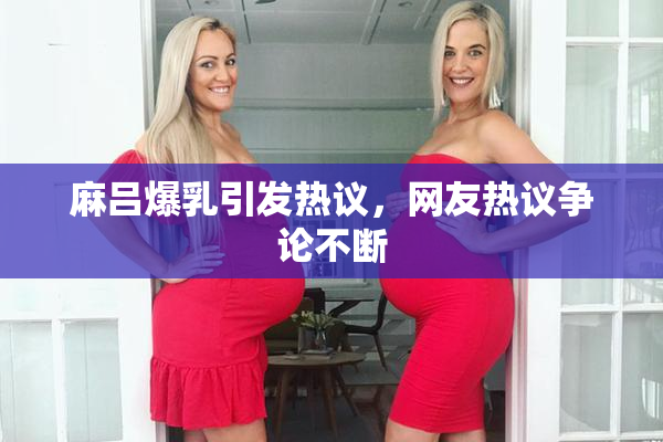 麻吕爆乳引发热议，网友热议争论不断