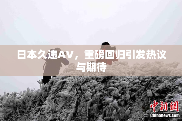 日本久违AV，重磅回归引发热议与期待