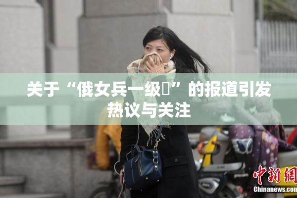 关于“俄女兵一级婬”的报道引发热议与关注