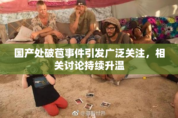 国产处破苞事件引发广泛关注，相关讨论持续升温