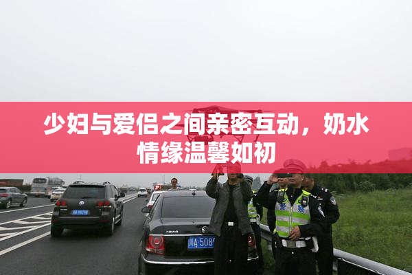 少妇与爱侣之间亲密互动，奶水情缘温馨如初