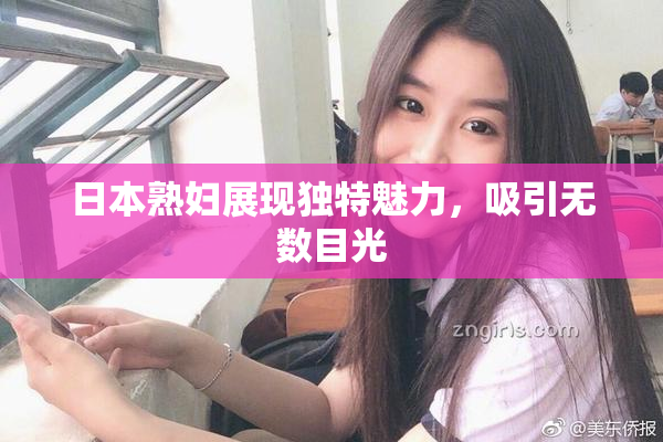 日本熟妇展现独特魅力，吸引无数目光