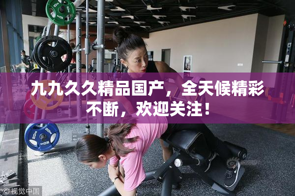 九九久久精品国产，全天候精彩不断，欢迎关注！