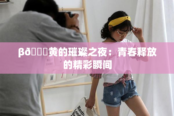 β🔞黄的璀璨之夜：青春释放的精彩瞬间