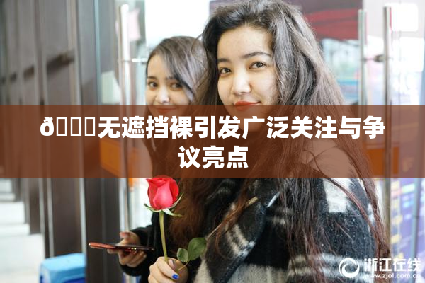 🔞无遮挡裸引发广泛关注与争议亮点