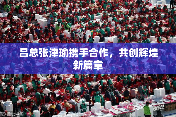 吕总张津瑜携手合作，共创辉煌新篇章