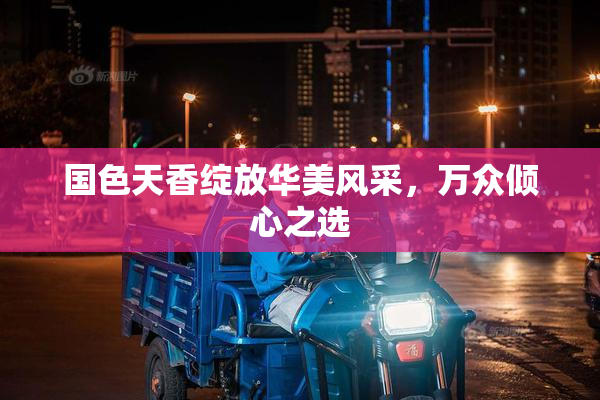 国色天香绽放华美风采，万众倾心之选