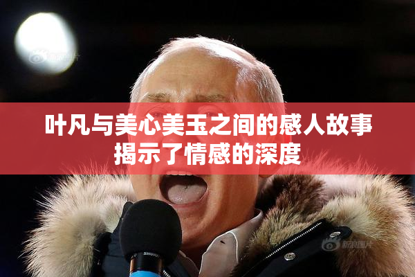 叶凡与美心美玉之间的感人故事揭示了情感的深度