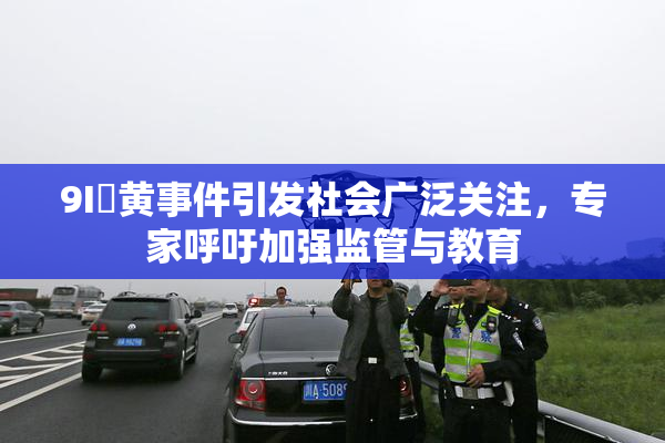 9I婬黄事件引发社会广泛关注，专家呼吁加强监管与教育