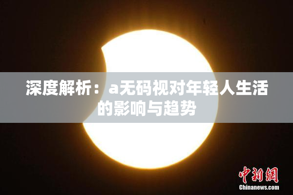 深度解析：a无码视对年轻人生活的影响与趋势