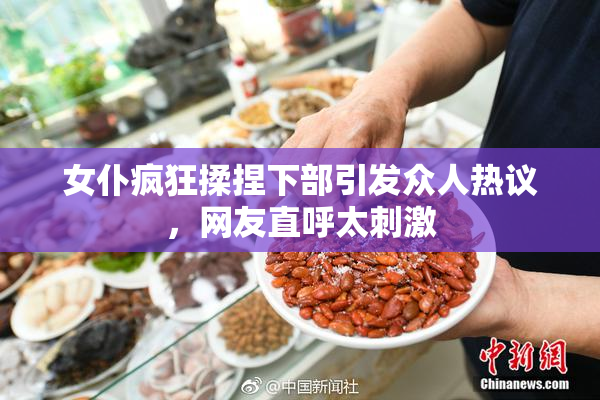女仆疯狂揉捏下部引发众人热议，网友直呼太刺激