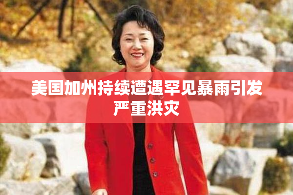 美国加州持续遭遇罕见暴雨引发严重洪灾