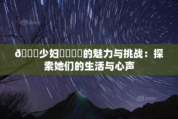 🔞少妇❌‌❌‌的魅力与挑战：探索她们的生活与心声