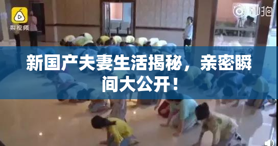 新国产夫妻生活揭秘，亲密瞬间大公开！
