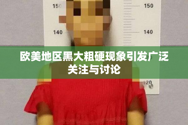 欧美地区黑大粗硬现象引发广泛关注与讨论