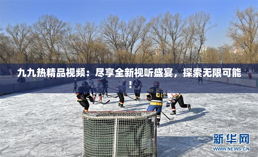 九九热精品视频：尽享全新视听盛宴，探索无限可能！