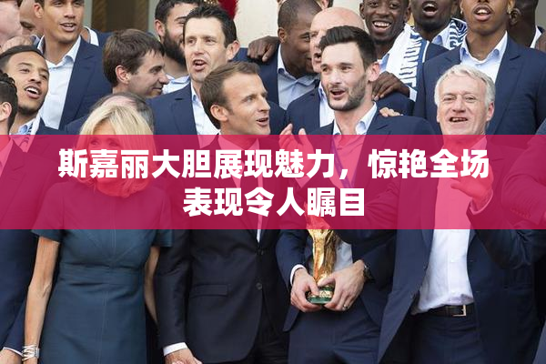 斯嘉丽大胆展现魅力，惊艳全场表现令人瞩目