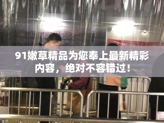 91嫩草精品为您奉上最新精彩内容，绝对不容错过！