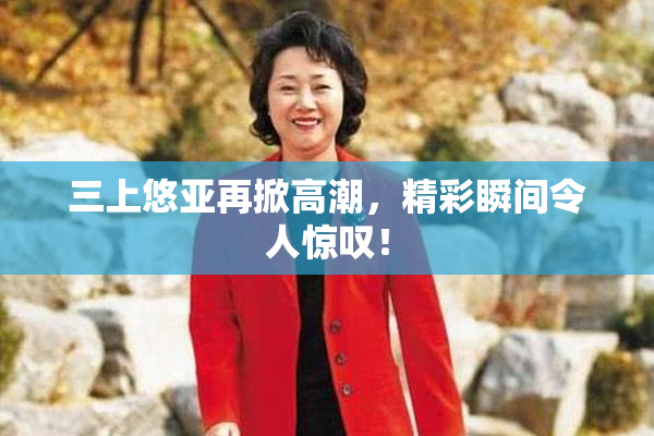 三上悠亚再掀高潮，精彩瞬间令人惊叹！