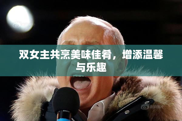 双女主共烹美味佳肴，增添温馨与乐趣