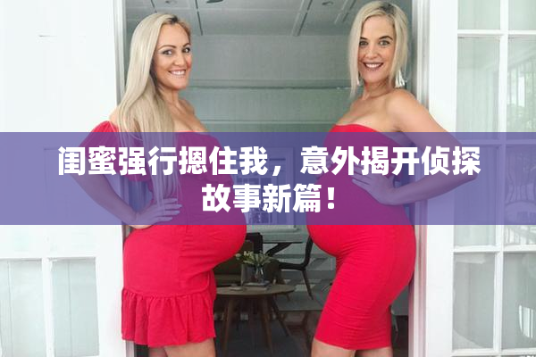 闺蜜强行摁住我，意外揭开侦探故事新篇！