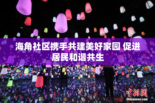 海角社区携手共建美好家园 促进居民和谐共生