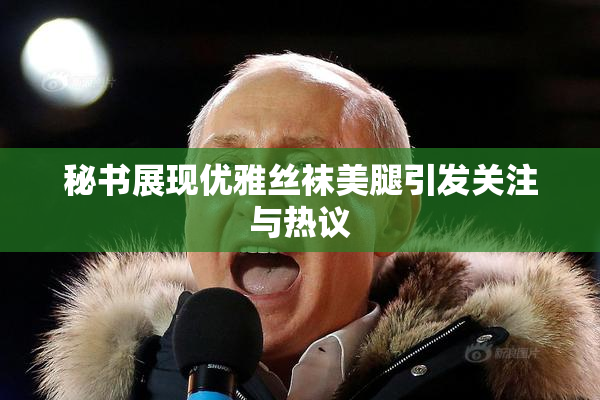 秘书展现优雅丝袜美腿引发关注与热议