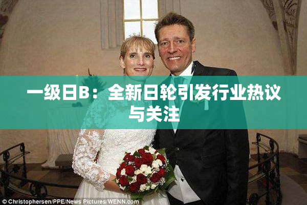 一级日B：全新日轮引发行业热议与关注