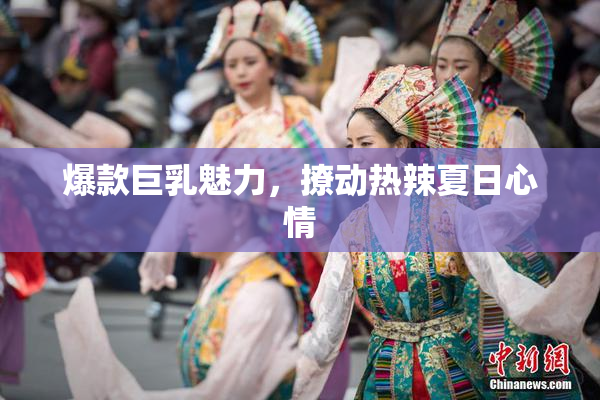 爆款巨乳魅力，撩动热辣夏日心情