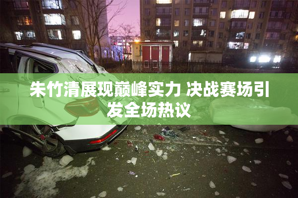 朱竹清展现巅峰实力 决战赛场引发全场热议
